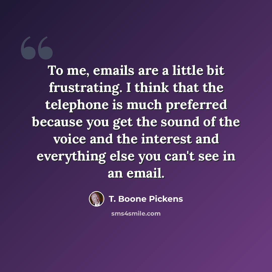“To me, emails are a little bit frustrating. I think that the telephone is much preferred because you get the sound of the voice and the interest and everything else you can't see in an email.” quote by T. Boone Pickens