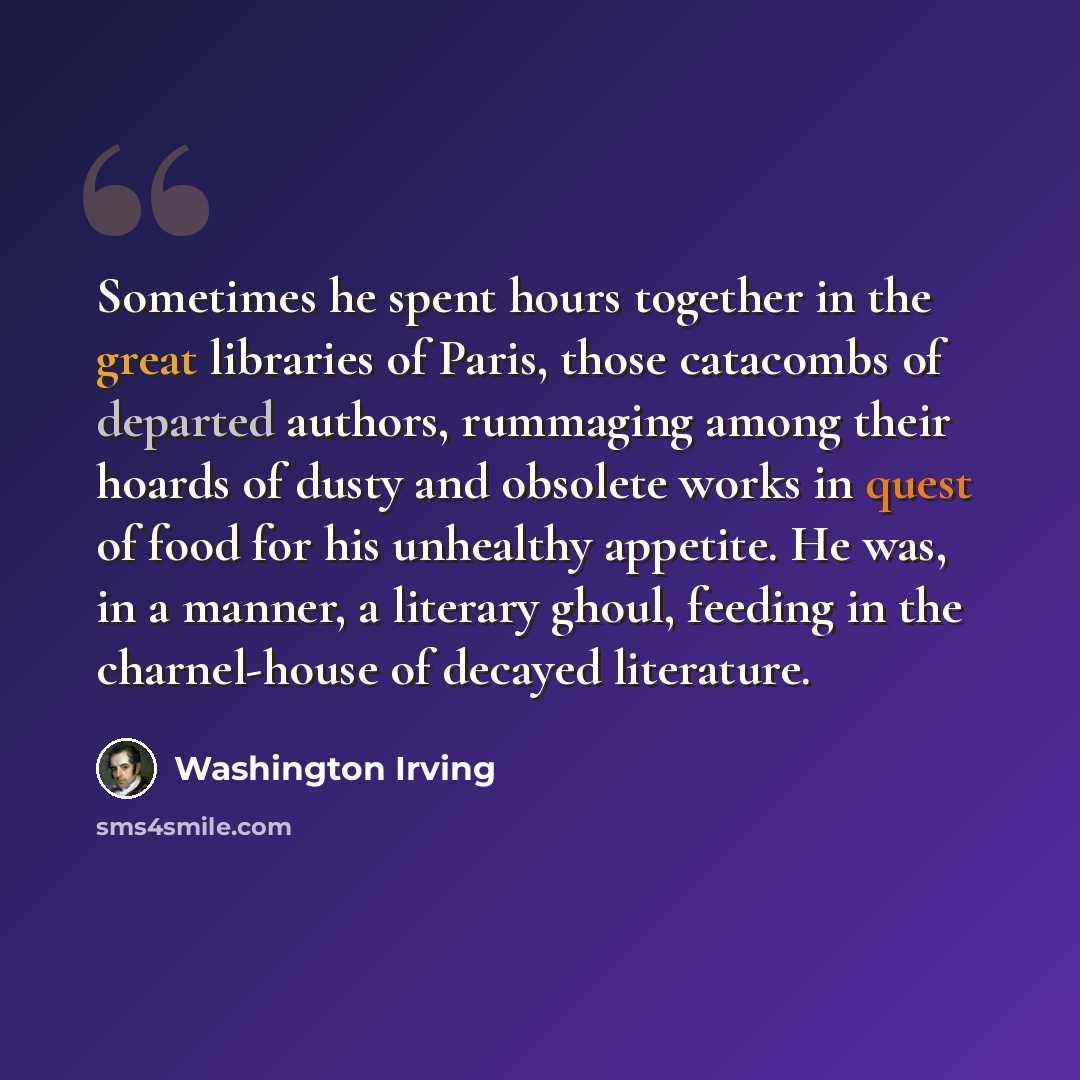 “Sometimes he spent hours together in the great libraries of Paris, those catacombs of departed authors, rummaging among their hoards of dusty and obsolete works in quest of food for his unhealthy appetite. He was, in a manner, a literary ghoul, feeding in the charnel-house of decayed literature.” quote by Washington Irving