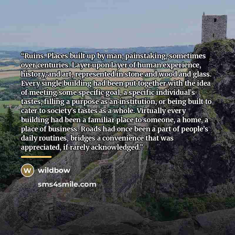“Ruins. Places built up by man, painstaking, sometimes over centuries. Layer upon layer of human experience, history, and art, represented in stone and wood and glass. Every single building had been put together with the idea of meeting some specific goal, a specific individual’s tastes, filling a…” quote by wildbow