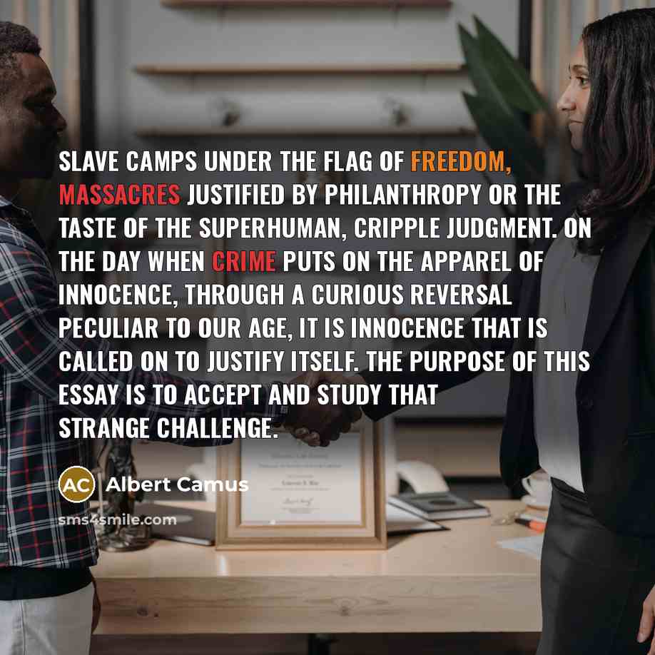 “Slave camps under the flag of freedom, massacres justified by philanthropy or the taste of the superhuman, cripple judgment. On the day when crime puts on the apparel of innocence, through a curious reversal peculiar to our age, it is innocence that is called on to justify itself. The purpose of…” quote by Albert Camus