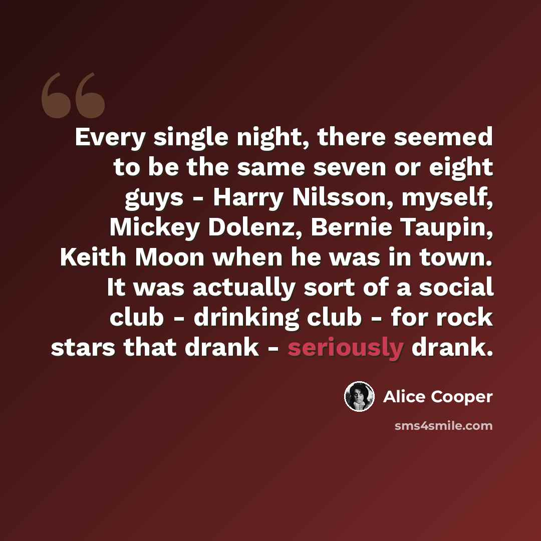 “Every single night, there seemed to be the same seven or eight guys - Harry Nilsson, myself, Mickey Dolenz, Bernie Taupin, Keith Moon when he was in town. It was actually sort of a social club - drinking club - for rock stars that drank - seriously drank.” quote by Alice Cooper