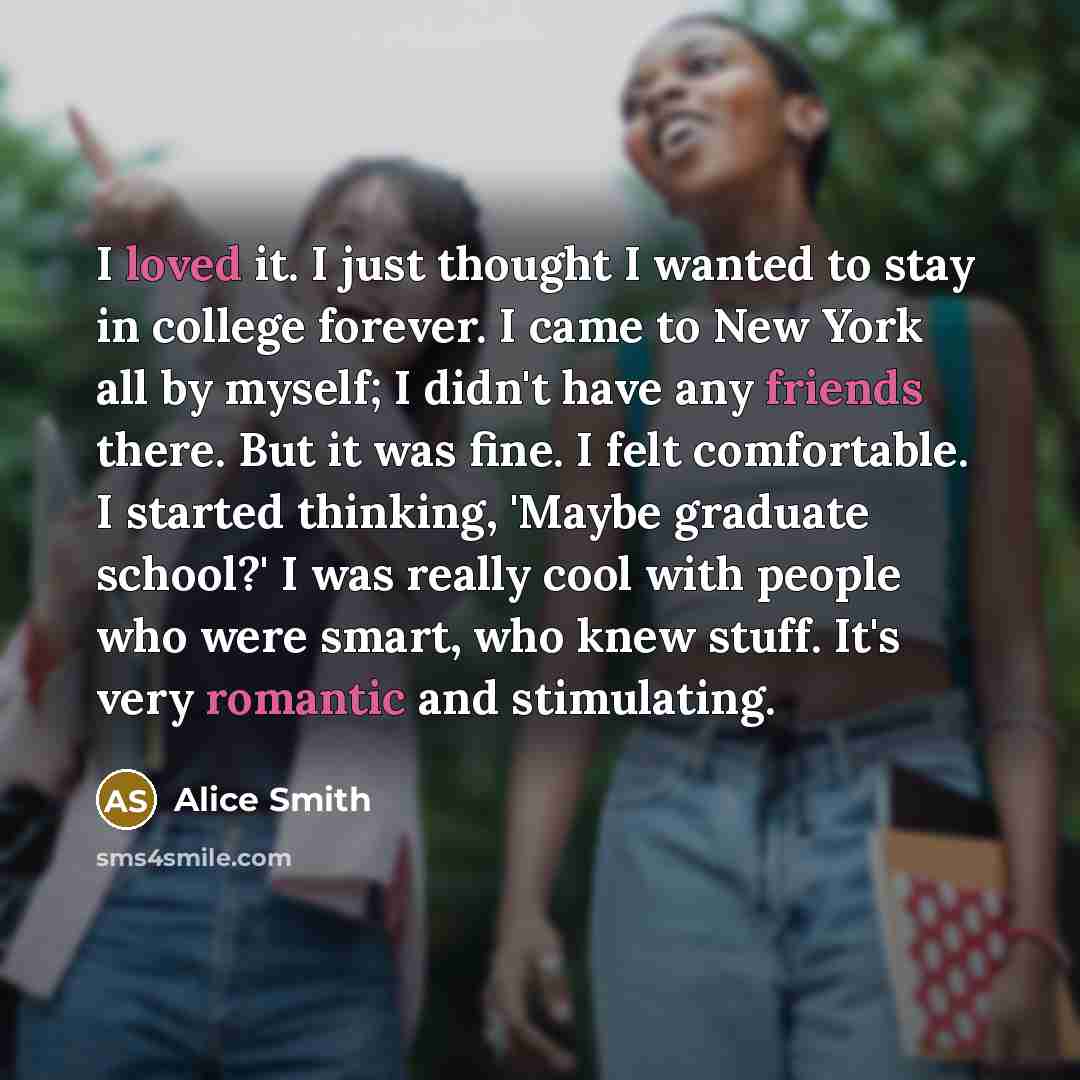 “I loved it. I just thought I wanted to stay in college forever. I came to New York all by myself; I didn't have any friends there. But it was fine. I felt comfortable. I started thinking, 'Maybe graduate school?' I was really cool with people who were smart, who knew stuff. It's very romantic and…” quote by Alice Smith