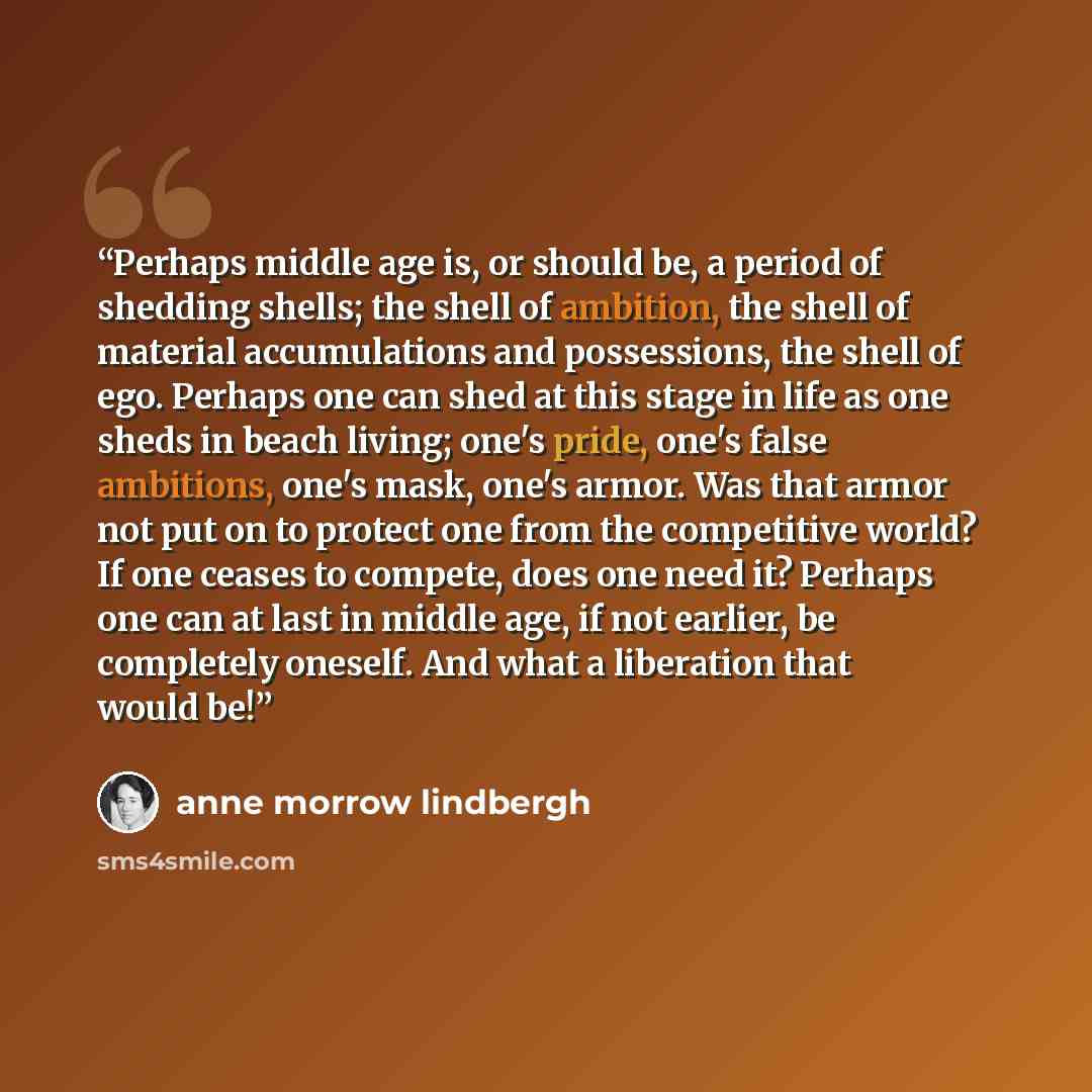 “Perhaps middle age is, or should be, a period of shedding shells; the shell of ambition, the shell of material accumulations and possessions, the shell of ego. Perhaps one can shed at this stage in life as one sheds in beach living; one's pride, one's false ambitions, one's mask, one's armor. Was…” quote by Anne Morrow Lindbergh