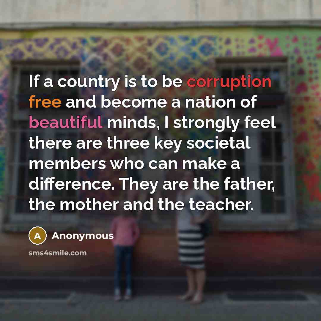 “If a country is to be corruption free and become a nation of beautiful minds, I strongly feel there are three key societal members who can make a difference. They are the father, the mother and the teacher.” quote by Anonymous