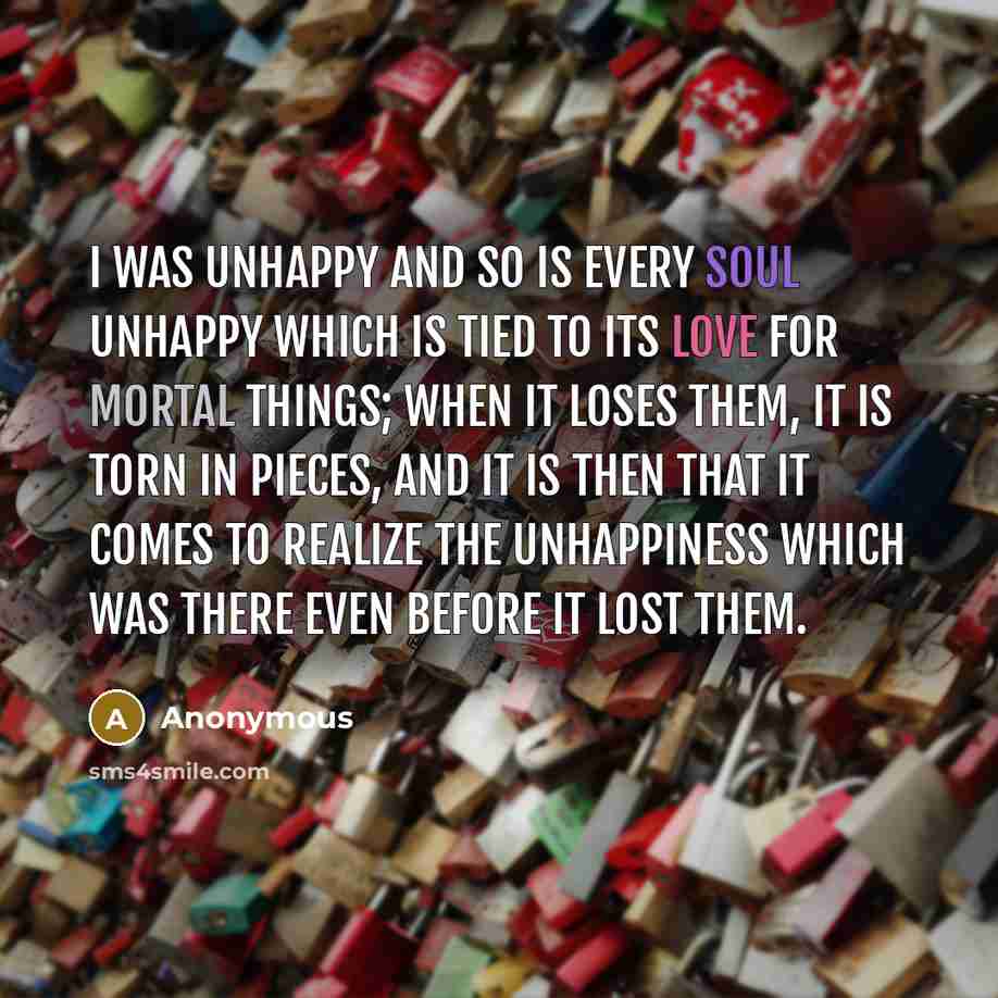 “I was unhappy and so is every soul unhappy which is tied to its love for mortal things; when it loses them, it is torn in pieces, and it is then that it comes to realize the unhappiness which was there even before it lost them.” quote by Anonymous