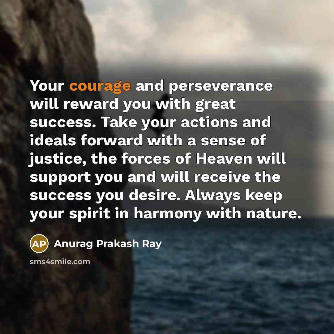 “Your courage and perseverance will reward you with great success. Take your actions and ideals forward with a sense of justice, the forces of Heaven will support you and will receive the success you desire. Always keep your spirit in harmony with nature.” quote by Anurag Prakash Ray