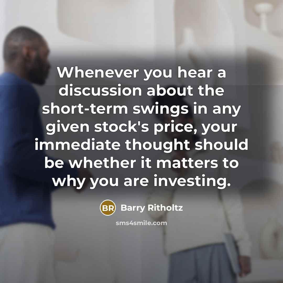 “Whenever you hear a discussion about the short-term swings in any given stock's price, your immediate thought should be whether it matters to why you are investing.” quote by Barry Ritholtz