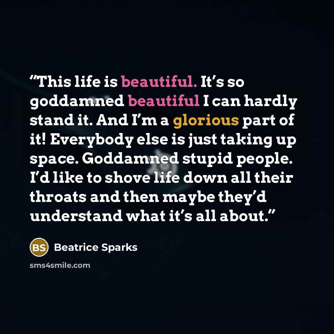 “This life is beautiful. It’s so goddamned beautiful I can hardly stand it. And I’m a glorious part of it! Everybody else is just taking up space. Goddamned stupid people. I’d like to shove life down all their throats and then maybe they’d understand what it’s all about.” quote by Beatrice Sparks