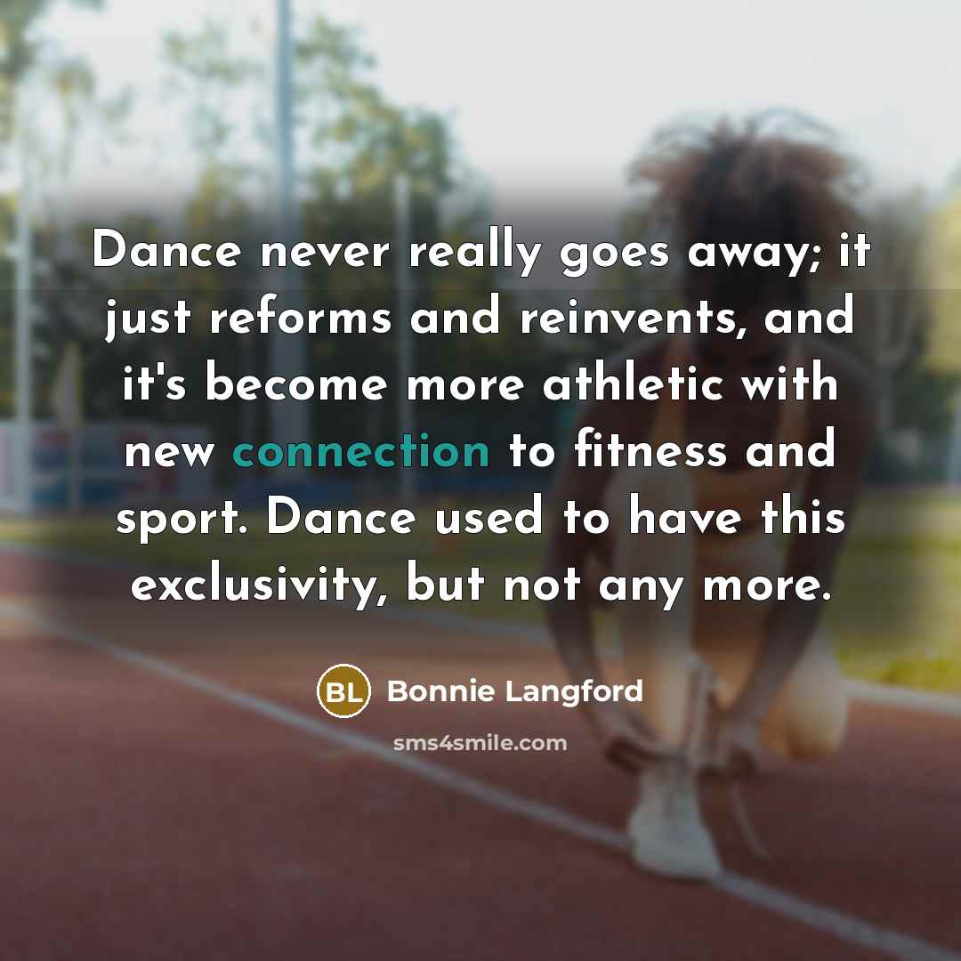 “Dance never really goes away; it just reforms and reinvents, and it's become more athletic with new connection to fitness and sport. Dance used to have this exclusivity, but not any more.” quote by Bonnie Langford