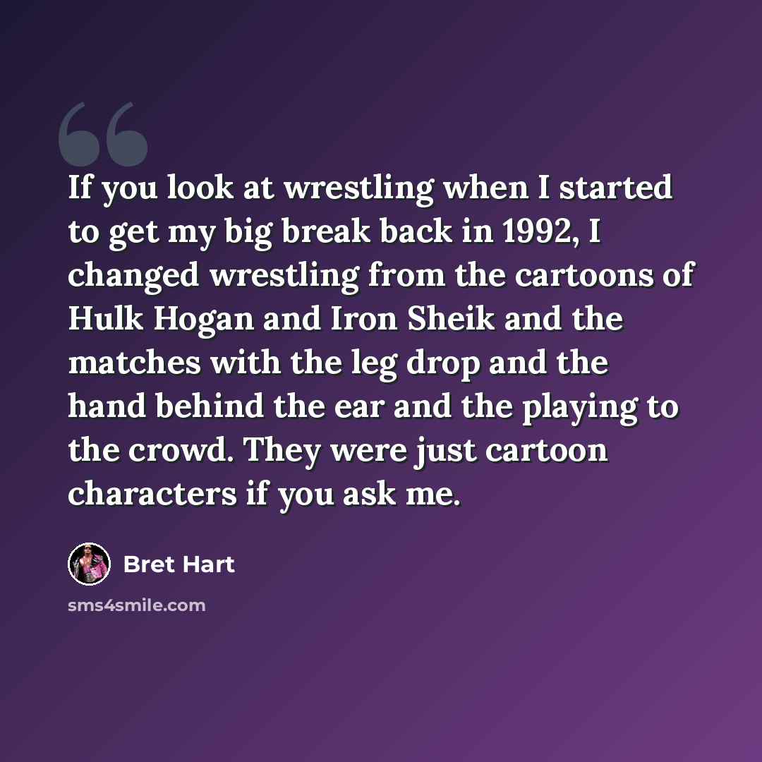 “If you look at wrestling when I started to get my big break back in 1992, I changed wrestling from the cartoons of Hulk Hogan and Iron Sheik and the matches with the leg drop and the hand behind the ear and the playing to the crowd. They were just cartoon characters if you ask me.” quote by Bret Hart