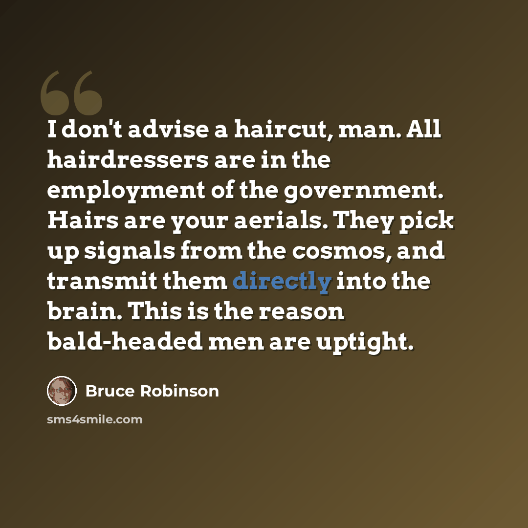 “I don't advise a haircut, man. All hairdressers are in the employment of the government. Hairs are your aerials. They pick up signals from the cosmos, and transmit them directly into the brain. This is the reason bald-headed men are uptight.” quote by Bruce Robinson