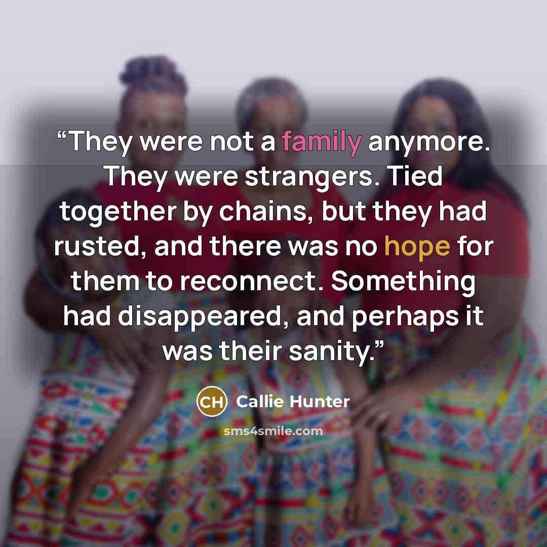 “They were not a family anymore. They were strangers. Tied together by chains, but they had rusted, and there was no hope for them to reconnect. Something had disappeared, and perhaps it was their sanity.” quote by Callie Hunter