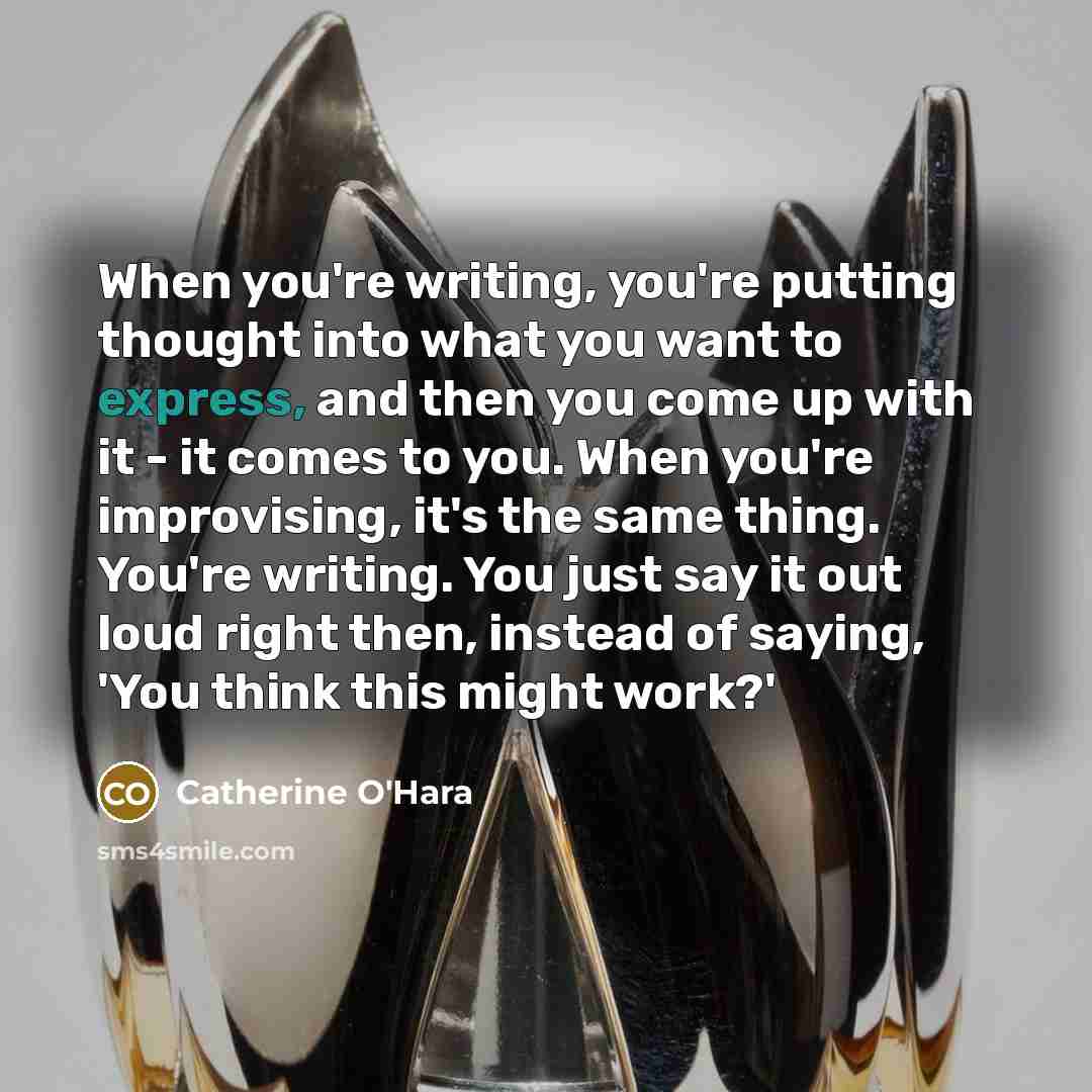 “When you're writing, you're putting thought into what you want to express, and then you come up with it - it comes to you. When you're improvising, it's the same thing. You're writing. You just say it out loud right then, instead of saying, 'You think this might work?'” quote by Catherine O'Hara