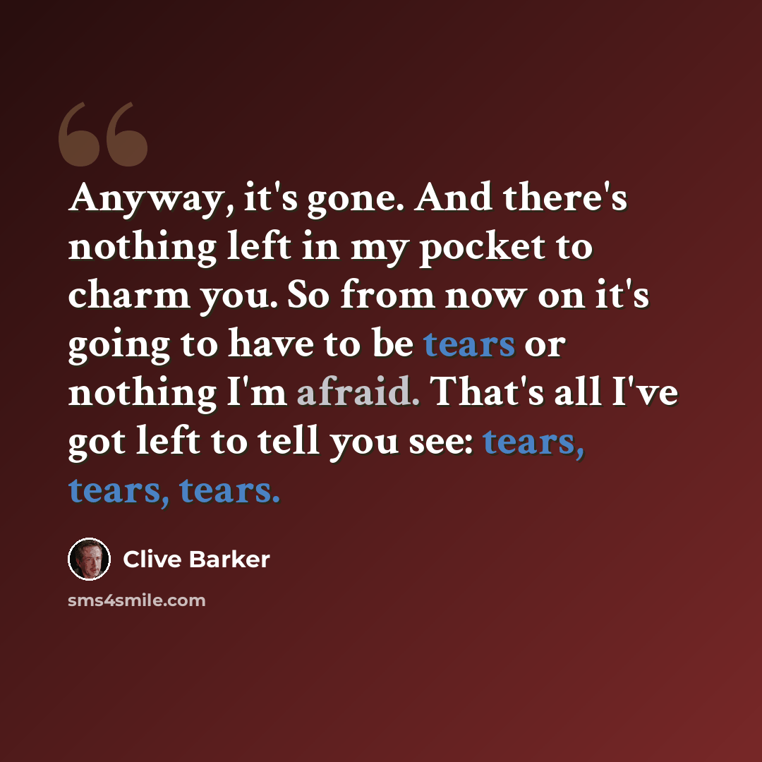 “Anyway, it's gone. And there's nothing left in my pocket to charm you. So from now on it's going to have to be tears or nothing I'm afraid. That's all I've got left to tell you see: tears, tears, tears.” quote by Clive Barker