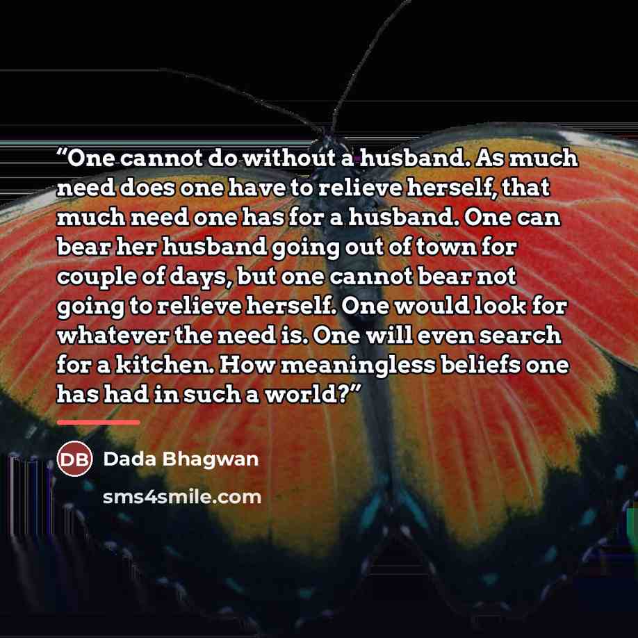 “One cannot do without a husband. As much need does one have to relieve herself, that much need one has for a husband. One can bear her husband going out of town for couple of days, but one cannot bear not going to relieve herself. One would look for whatever the need is. One will even search for a…” quote by Dada Bhagwan