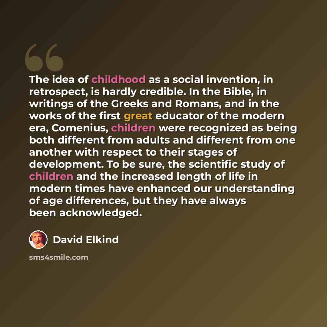 “The idea of childhood as a social invention, in retrospect, is hardly credible. In the Bible, in writings of the Greeks and Romans, and in the works of the first great educator of the modern era, Comenius, children were recognized as being both different from adults and different from one another…” quote by David Elkind