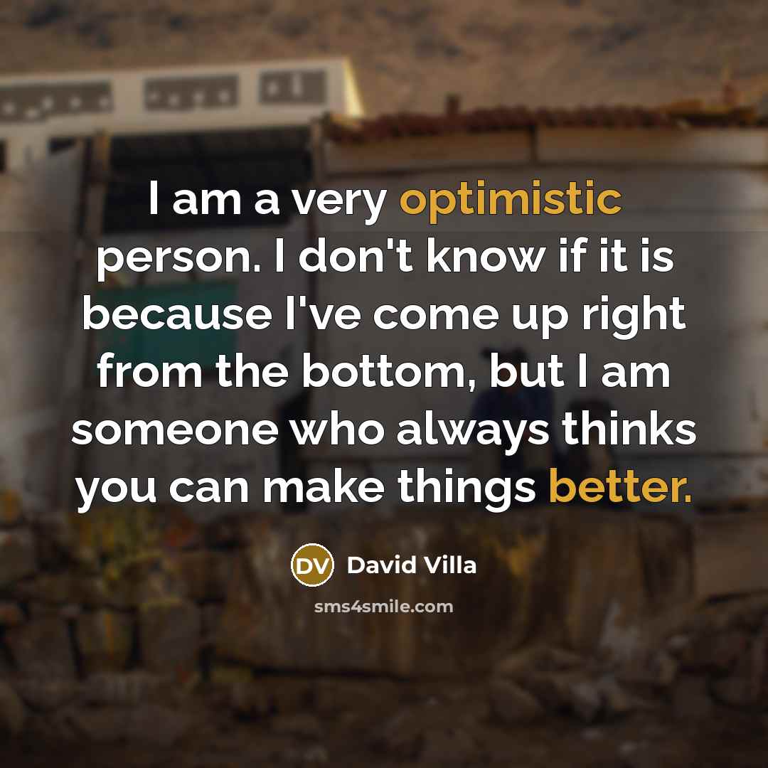 “I am a very optimistic person. I don't know if it is because I've come up right from the bottom, but I am someone who always thinks you can make things better.” quote by David Villa