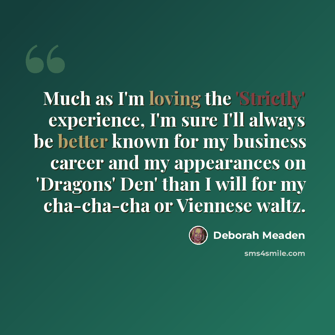 “Much as I'm loving the 'Strictly' experience, I'm sure I'll always be better known for my business career and my appearances on 'Dragons' Den' than I will for my cha-cha-cha or Viennese waltz.” quote by Deborah Meaden