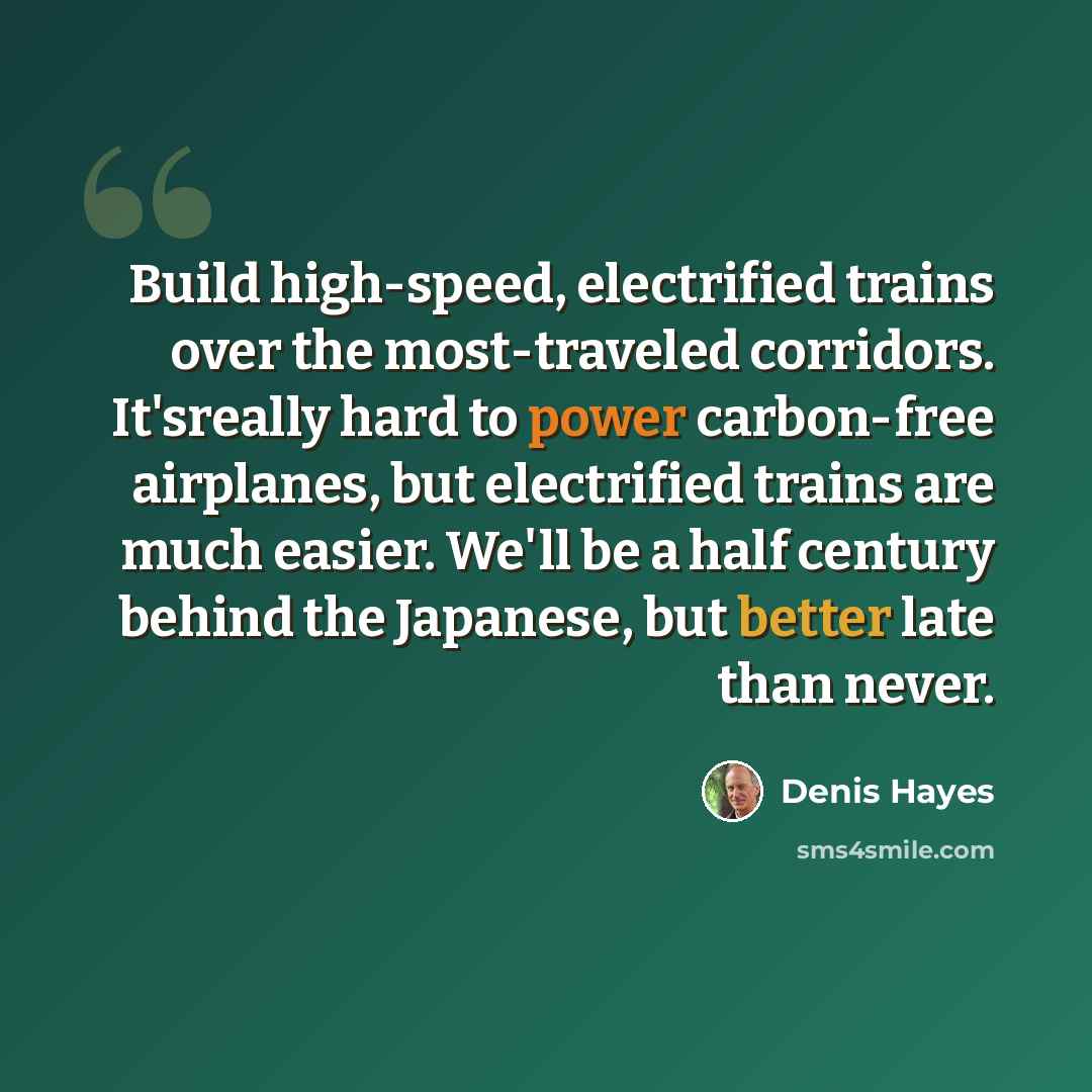 “Build high-speed, electrified trains over the most-traveled corridors. It'sreally hard to power carbon-free airplanes, but electrified trains are much easier. We'll be a half century behind the Japanese, but better late than never.” quote by Denis Hayes