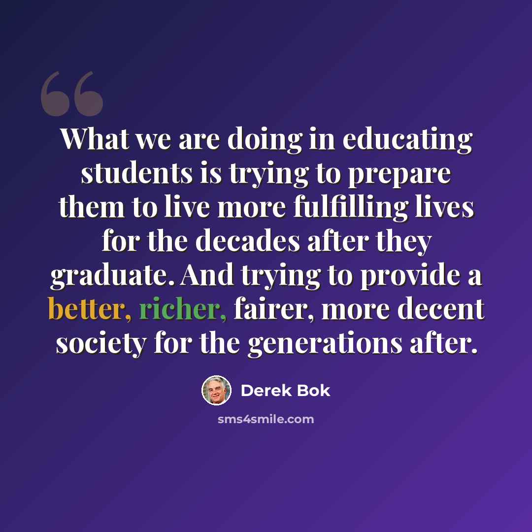 “What we are doing in educating students is trying to prepare them to live more fulfilling lives for the decades after they graduate. And trying to provide a better, richer, fairer, more decent society for the generations after.” quote by Derek Bok