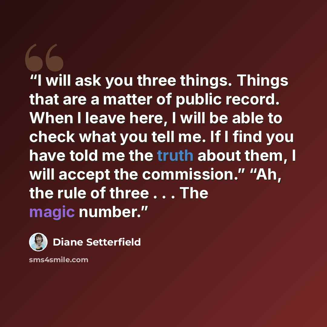 “I will ask you three things. Things that are a matter of public record. When I leave here, I will be able to check what you tell me. If I find you have told me the truth about them, I will accept the commission.” “Ah, the rule of three . . . The magic number.” quote by Diane Setterfield