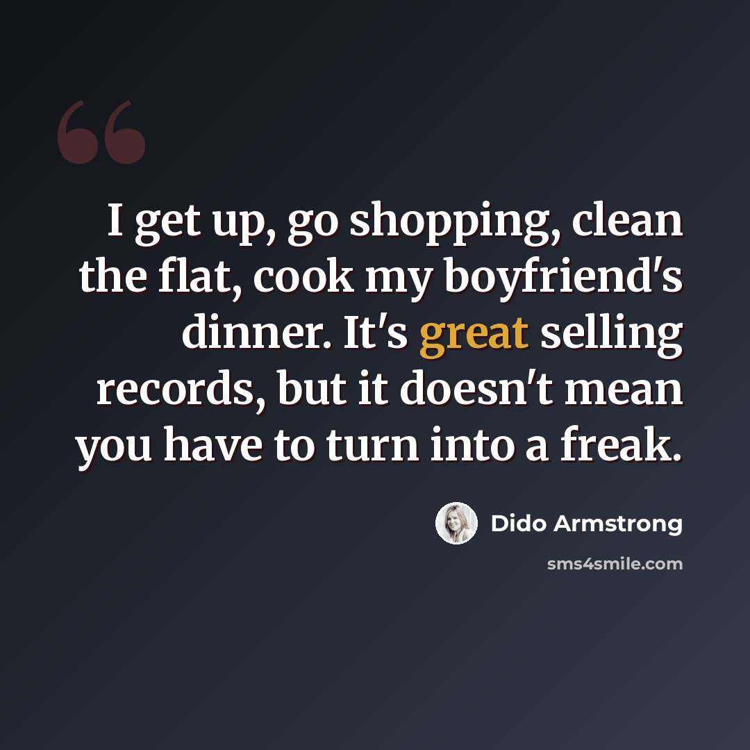 “I get up, go shopping, clean the flat, cook my boyfriend's dinner. It's great selling records, but it doesn't mean you have to turn into a freak.” quote by Dido Armstrong