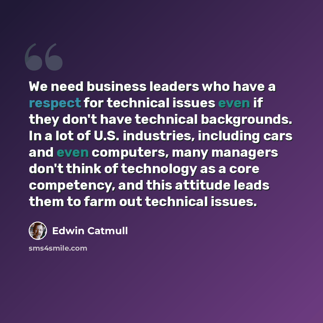 “We need business leaders who have a respect for technical issues even if they don't have technical backgrounds. In a lot of U.S. industries, including cars and even computers, many managers don't think of technology as a core competency, and this attitude leads them to farm out technical issues.” quote by Edwin Catmull
