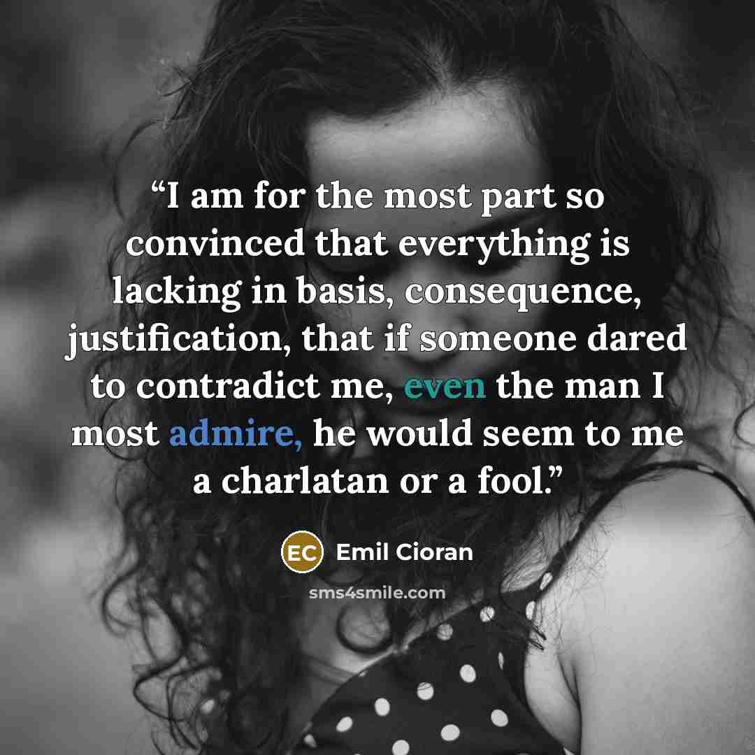 “I am for the most part so convinced that everything is lacking in basis, consequence, justification, that if someone dared to contradict me, even the man I most admire, he would seem to me a charlatan or a fool.” quote by Emil Cioran
