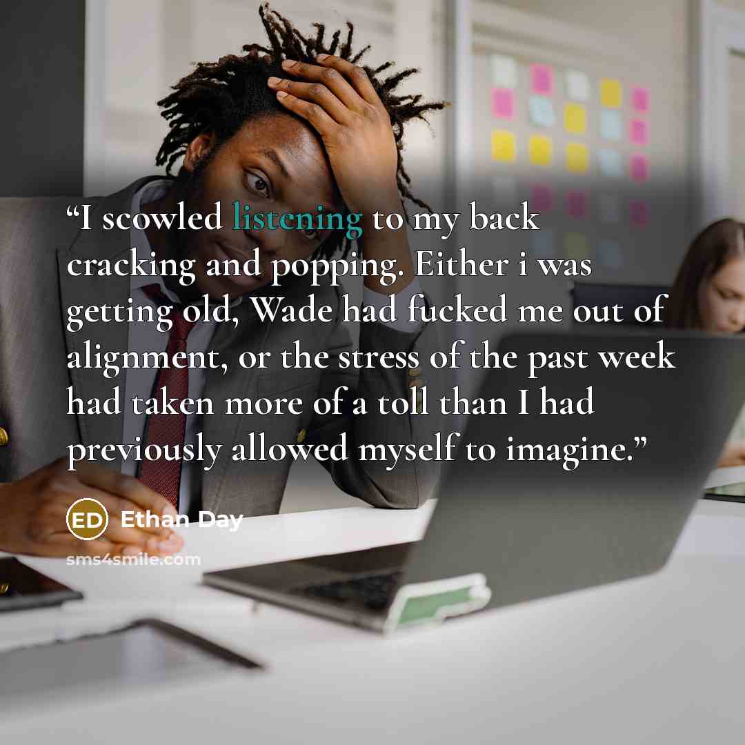 “I scowled listening to my back cracking and popping. Either i was getting old, Wade had fucked me out of alignment, or the stress of the past week had taken more of a toll than I had previously allowed myself to imagine.” quote by Ethan Day