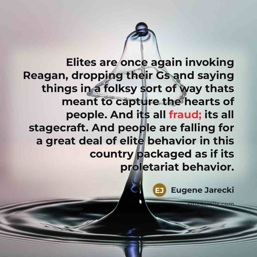 “Elites are once again invoking Reagan, dropping their Gs and saying things in a folksy sort of way thats meant to capture the hearts of people. And its all fraud; its all stagecraft. And people are falling for a great deal of elite behavior in this country packaged as if its proletariat behavior.” quote by Eugene Jarecki