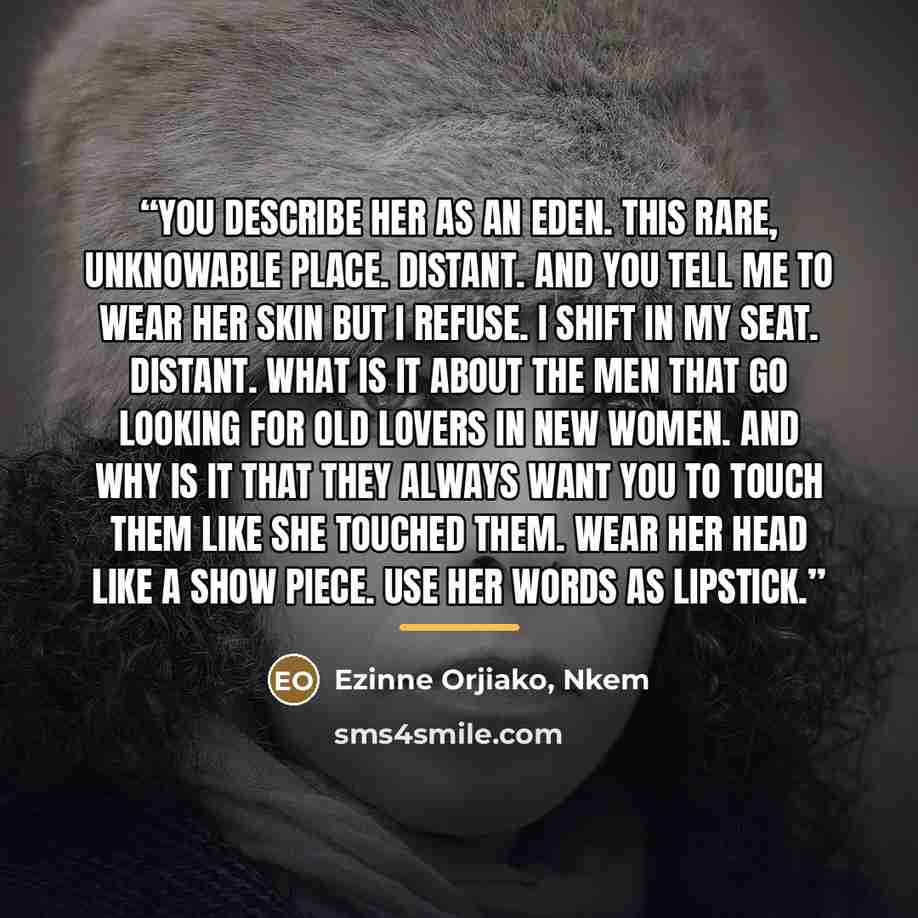 “You describe her as an Eden. This rare, unknowable place. Distant. And you tell me to wear her skin but I refuse. I shift in my seat. Distant. What is it about the men that go looking for old lovers in new women. And why is it that they always want you to touch them like she touched them. Wear her…” quote by Nkem Ezinne Orjiako