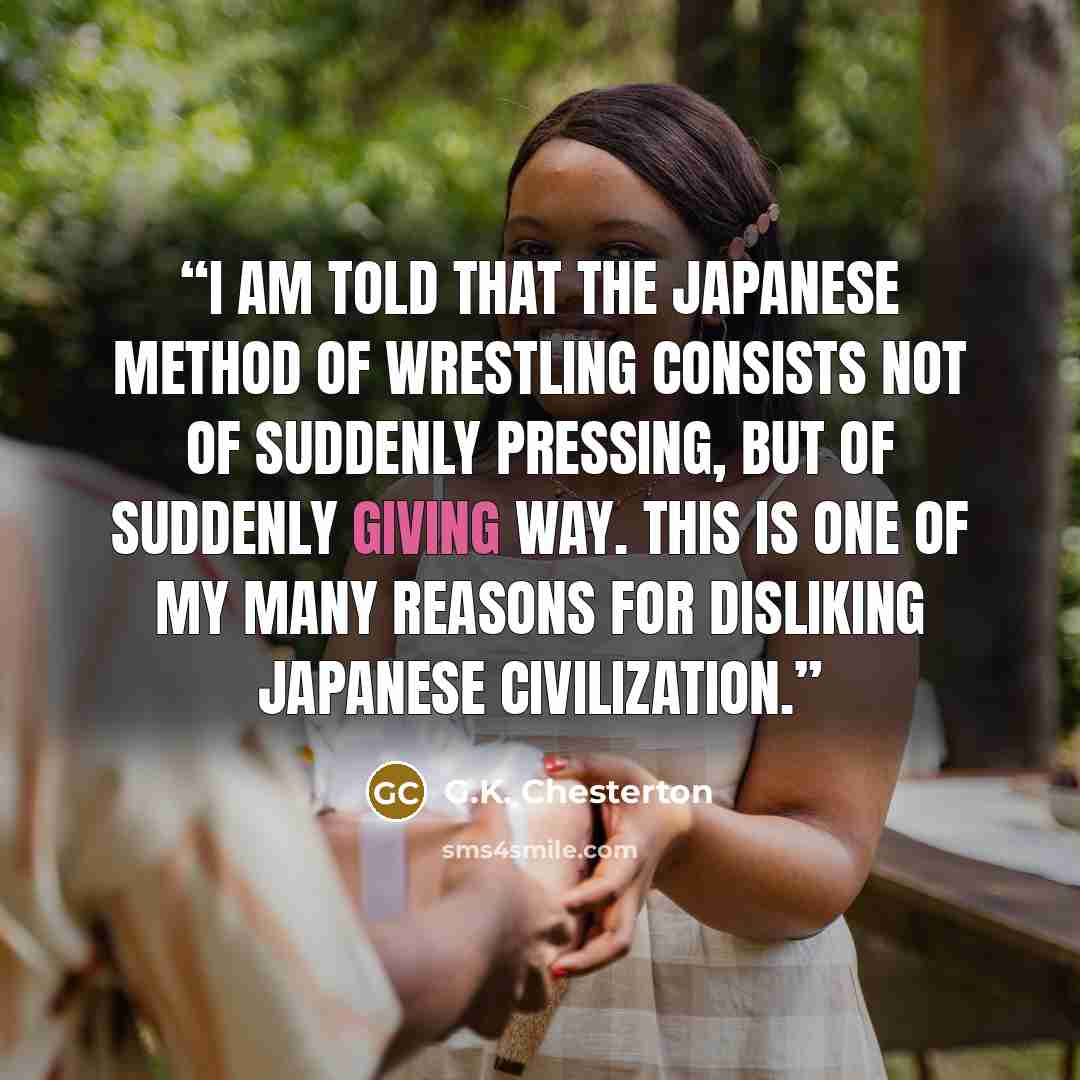 “I am told that the Japanese method of wrestling consists not of suddenly pressing, but of suddenly giving way. This is one of my many reasons for disliking Japanese civilization.” quote by G.K. Chesterton