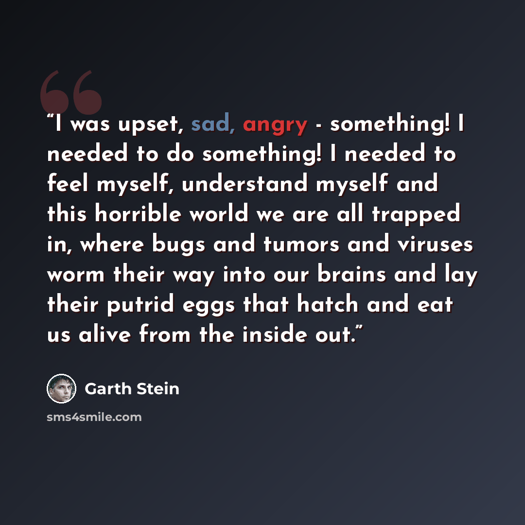 “I was upset, sad, angry - something! I needed to do something! I needed to feel myself, understand myself and this horrible world we are all trapped in, where bugs and tumors and viruses worm their way into our brains and lay their putrid eggs that hatch and eat us alive from the inside out.” quote by Garth Stein