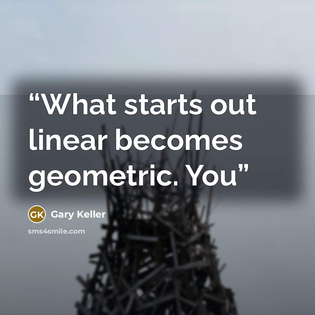 “What starts out linear becomes geometric. You” quote by Gary Keller