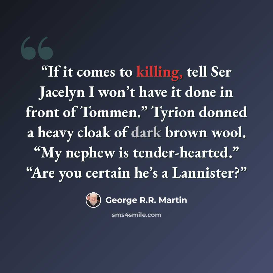 “If it comes to killing, tell Ser Jacelyn I won’t have it done in front of Tommen.” Tyrion donned a heavy cloak of dark brown wool. “My nephew is tender-hearted.” “Are you certain he’s a Lannister?” quote by George R.R. Martin