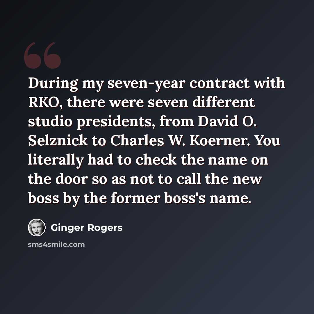 “During my seven-year contract with RKO, there were seven different studio presidents, from David O. Selznick to Charles W. Koerner. You literally had to check the name on the door so as not to call the new boss by the former boss's name.” quote by Ginger Rogers