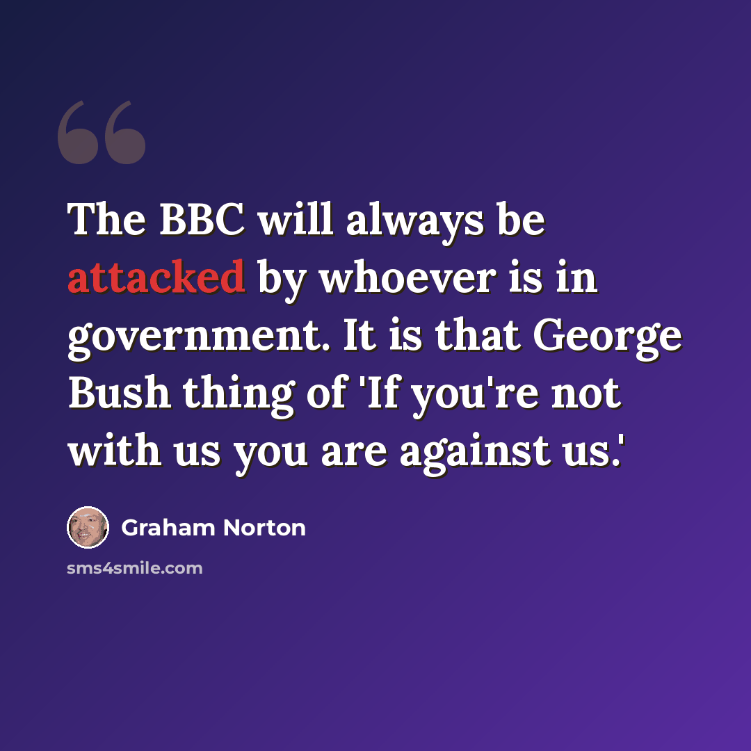 “The BBC will always be attacked by whoever is in government. It is that George Bush thing of 'If you're not with us you are against us.'” quote by Graham Norton