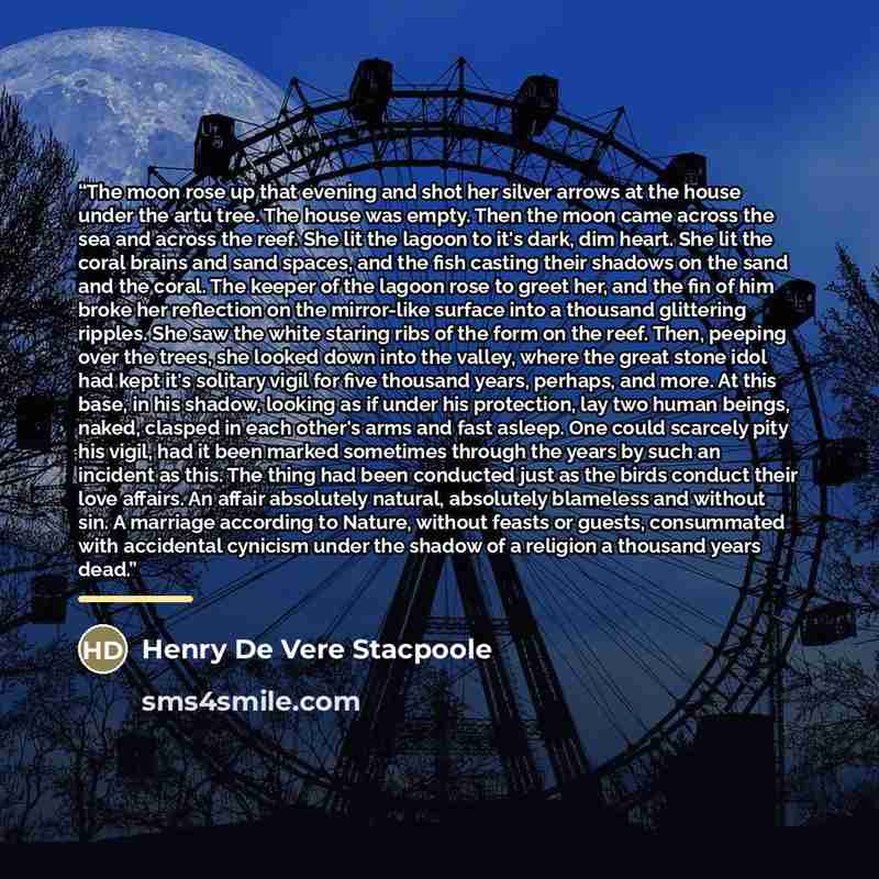 “The moon rose up that evening and shot her silver arrows at the house under the artu tree. The house was empty. Then the moon came across the sea and across the reef. She lit the lagoon to it's dark, dim heart. She lit the coral brains and sand spaces, and the fish casting their shadows on the…” quote by Henry de Vere Stacpoole