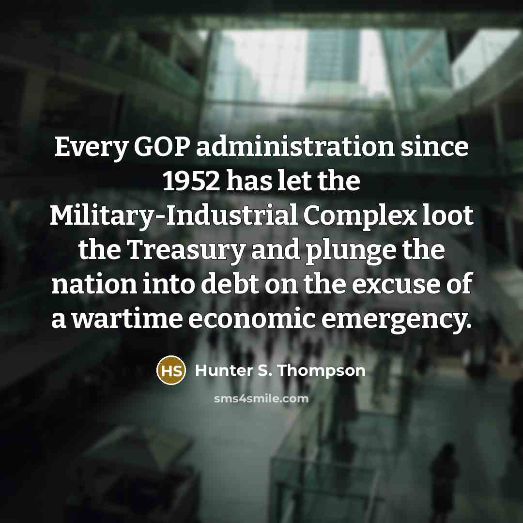 “Every GOP administration since 1952 has let the Military-Industrial Complex loot the Treasury and plunge the nation into debt on the excuse of a wartime economic emergency.” quote by Hunter S. Thompson
