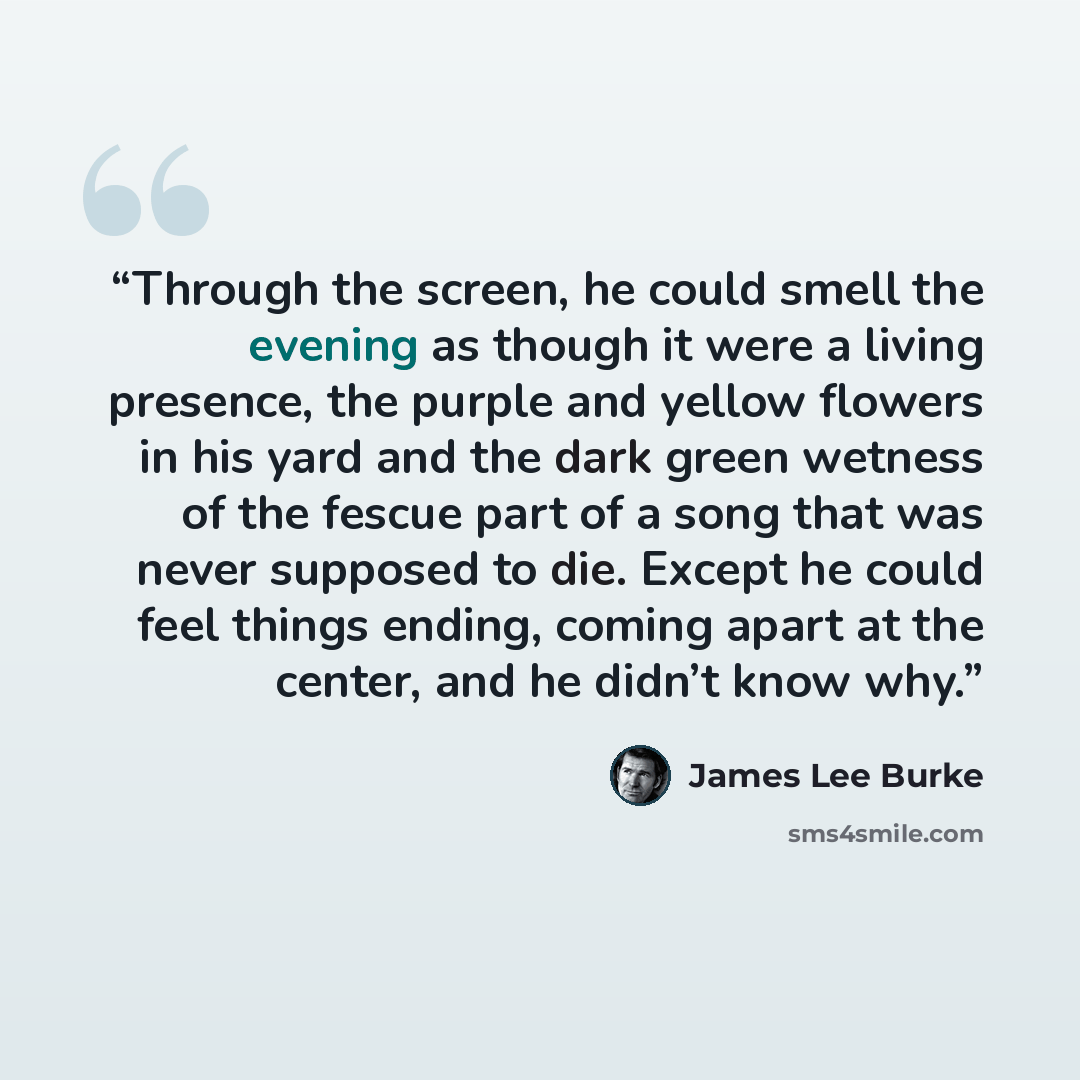 “Through the screen, he could smell the evening as though it were a living presence, the purple and yellow flowers in his yard and the dark green wetness of the fescue part of a song that was never supposed to die. Except he could feel things ending, coming apart at the center, and he didn’t know…” quote by James Lee Burke