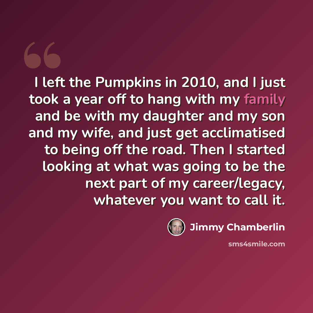 “I left the Pumpkins in 2010, and I just took a year off to hang with my family and be with my daughter and my son and my wife, and just get acclimatised to being off the road. Then I started looking at what was going to be the next part of my career/legacy, whatever you want to call it.” quote by Jimmy Chamberlin