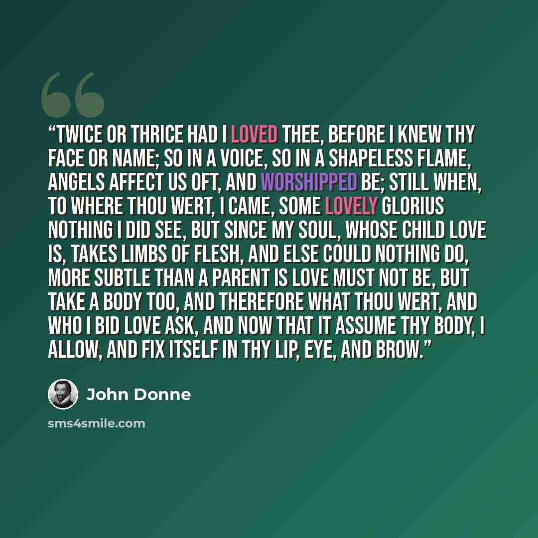 “Twice or thrice had I loved thee, Before I knew thy face or name; So in a voice, so in a shapeless flame, Angels affect us oft, and worshipped be; Still when, to where thou wert, I came, Some lovely glorius nothing I did see, But since my soul, whose child love is, Takes limbs of flesh, and else…” quote by John Donne