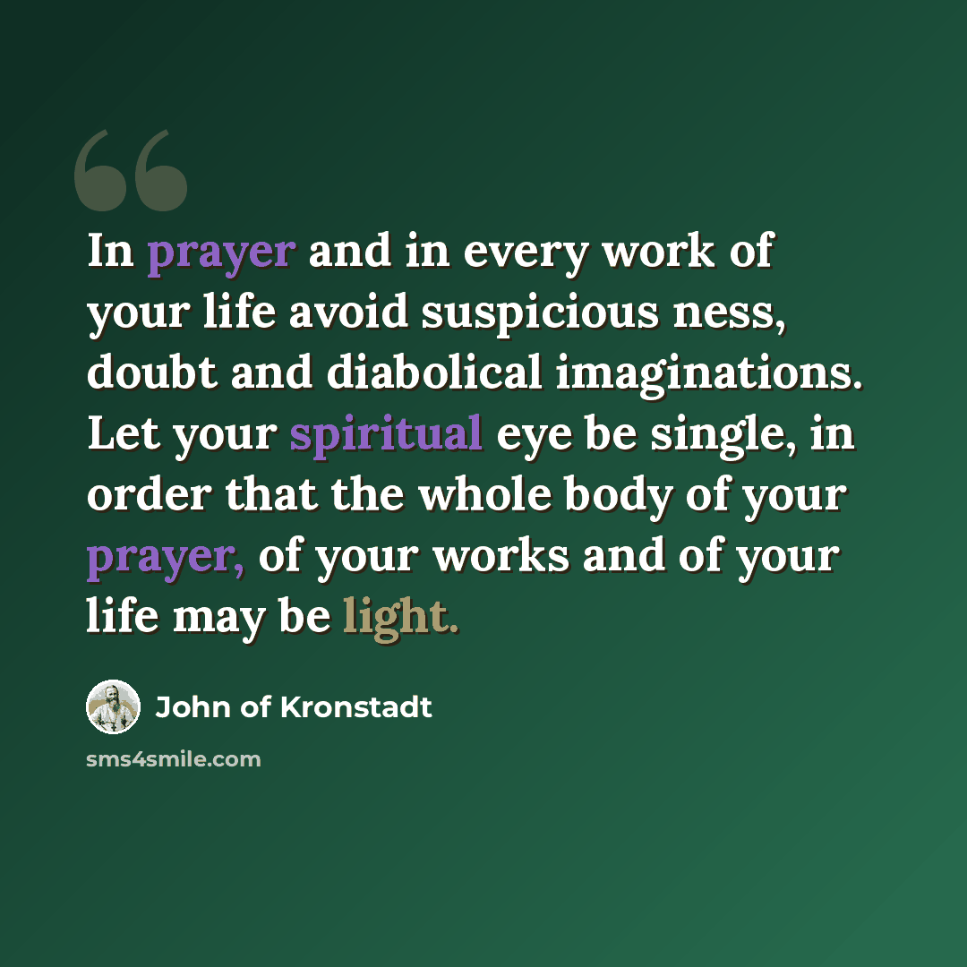 “In prayer and in every work of your life avoid suspicious ness, doubt and diabolical imaginations. Let your spiritual eye be single, in order that the whole body of your prayer, of your works and of your life may be light.” quote by John of Kronstadt