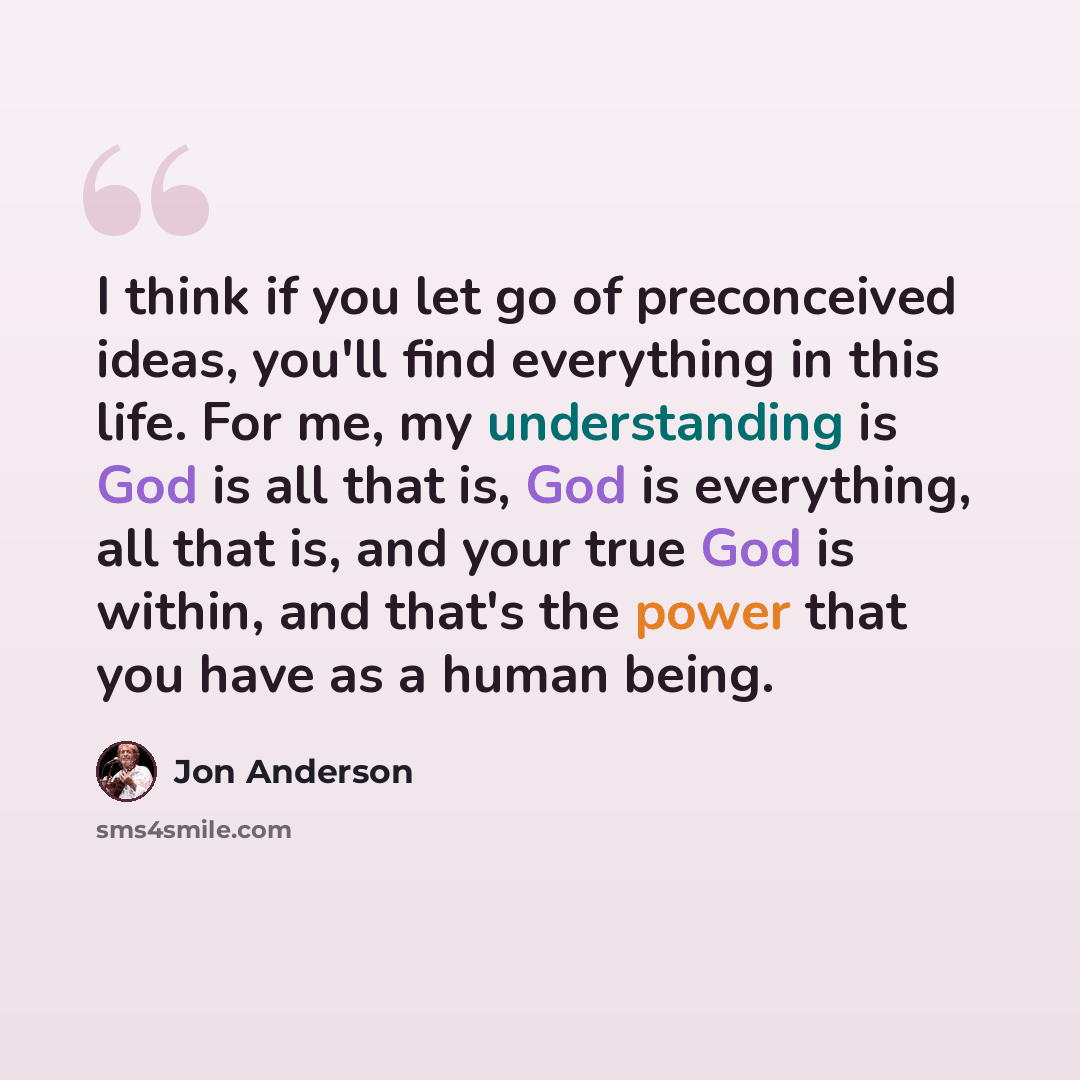 “I think if you let go of preconceived ideas, you'll find everything in this life. For me, my understanding is God is all that is, God is everything, all that is, and your true God is within, and that's the power that you have as a human being.” quote by Jon Anderson
