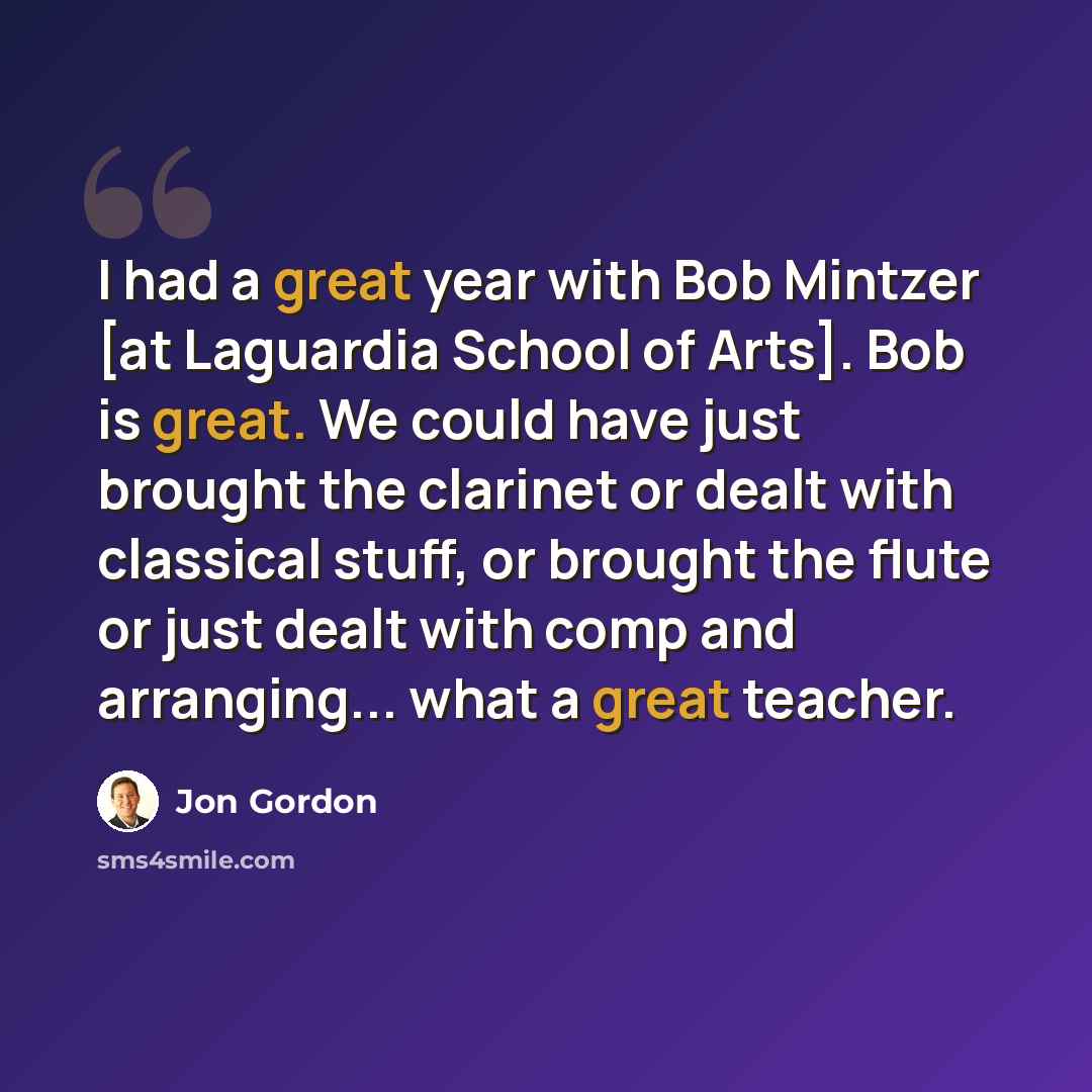 “I had a great year with Bob Mintzer [at Laguardia School of Arts]. Bob is great. We could have just brought the clarinet or dealt with classical stuff, or brought the flute or just dealt with comp and arranging... what a great teacher.” quote by Jon Gordon