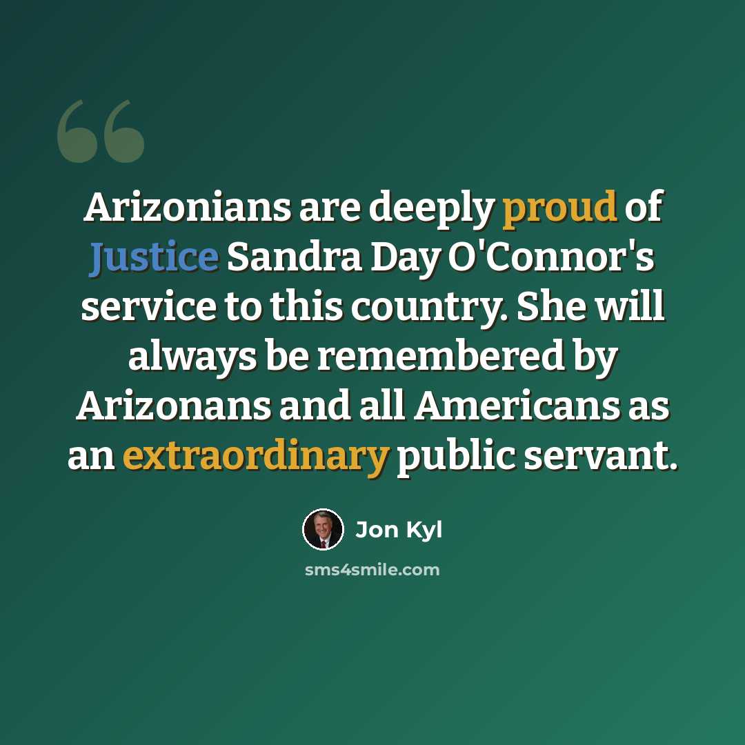 “Arizonians are deeply proud of Justice Sandra Day O'Connor's service to this country. She will always be remembered by Arizonans and all Americans as an extraordinary public servant.” quote by Jon Kyl