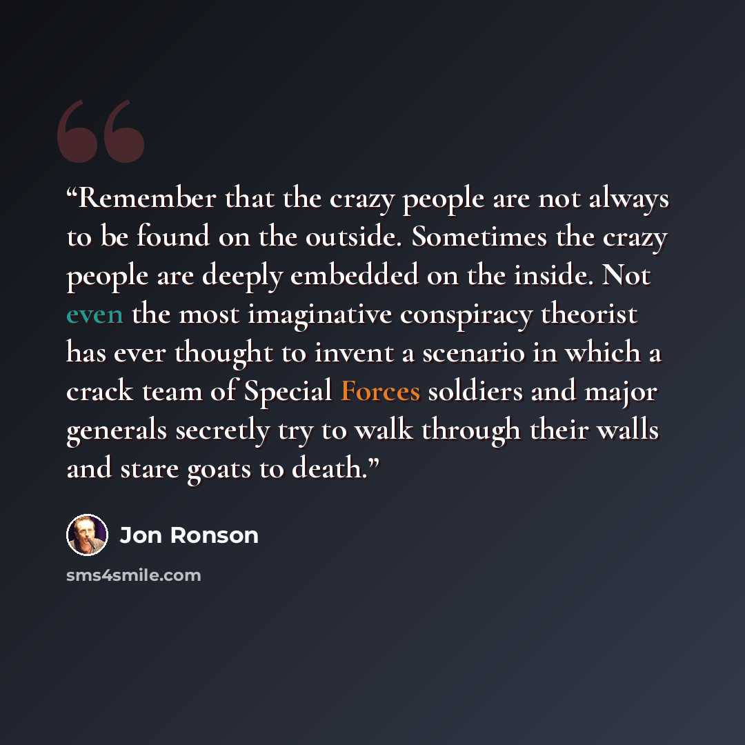 “Remember that the crazy people are not always to be found on the outside. Sometimes the crazy people are deeply embedded on the inside. Not even the most imaginative conspiracy theorist has ever thought to invent a scenario in which a crack team of Special Forces soldiers and major generals…” quote by Jon Ronson