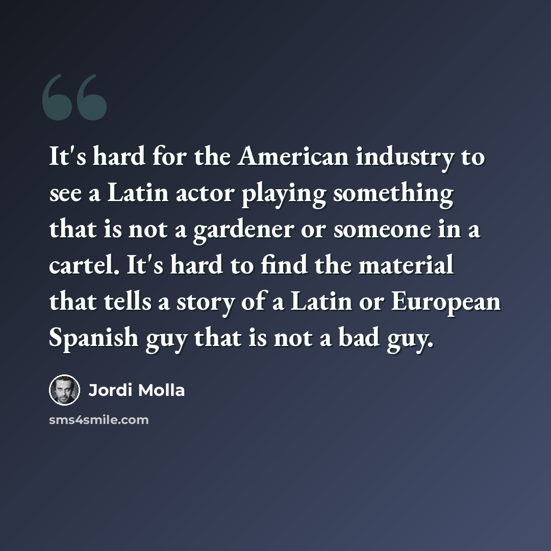 “It's hard for the American industry to see a Latin actor playing something that is not a gardener or someone in a cartel. It's hard to find the material that tells a story of a Latin or European Spanish guy that is not a bad guy.” quote by Jordi Molla
