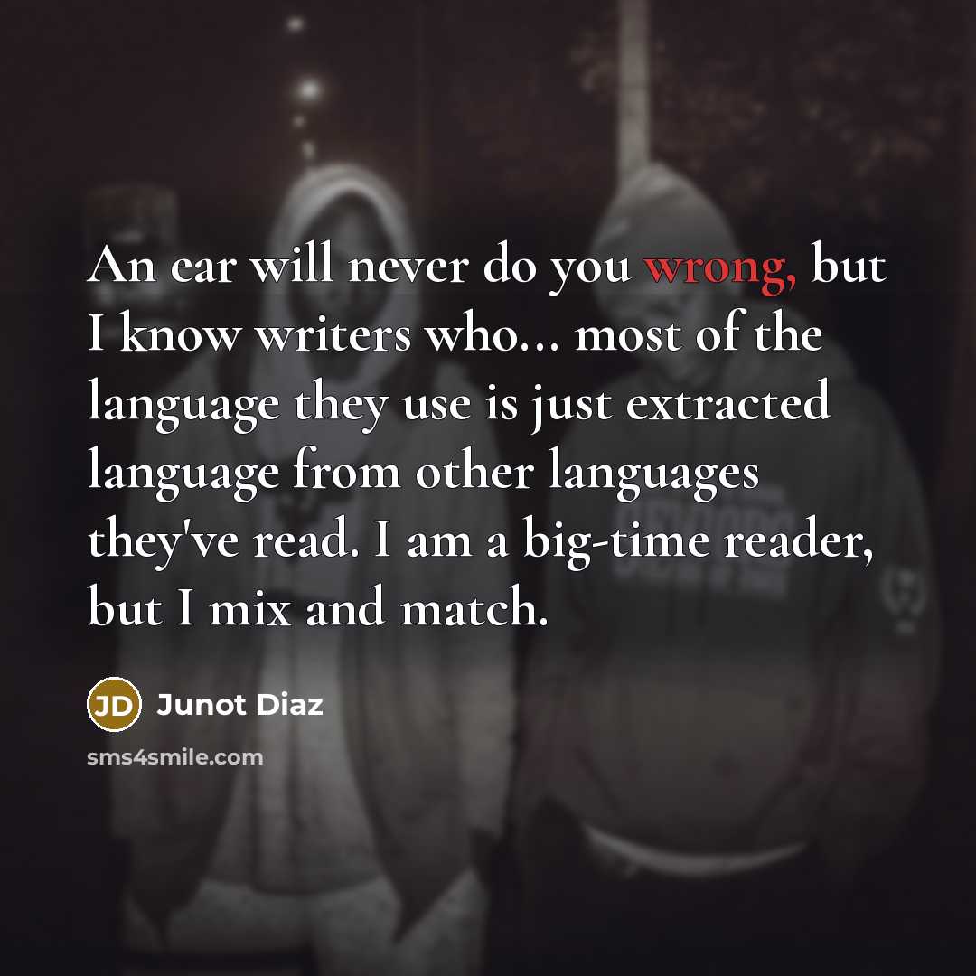 “An ear will never do you wrong, but I know writers who... most of the language they use is just extracted language from other languages they've read. I am a big-time reader, but I mix and match.” quote by Junot Diaz