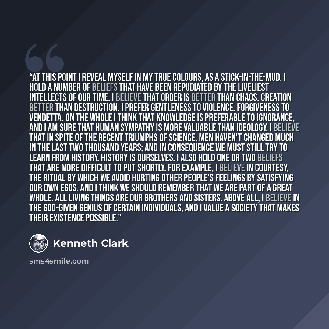 “At this point I reveal myself in my true colours, as a stick-in-the-mud. I hold a number of beliefs that have been repudiated by the liveliest intellects of our time. I believe that order is better than chaos, creation better than destruction. I prefer gentleness to violence, forgiveness to…” quote by Kenneth Clark